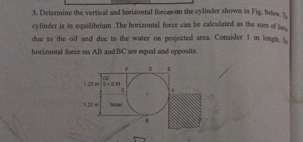 3. Determine the vertical and horizontal forces on the cylinder shown in Fig. below. The
cylinder is in equilibrium .The horizontal force can be calculated as the sum of forces
length. The
due to the oil and due to the water on projected area. Consider 1 m
horizontal force on AB and BC are equal and opposite.
F
D
E
Oil
1.25 m S-0.91
1.25 m
Water
C
