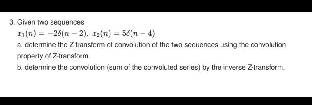 3. Given two sequences
21 (n) = -26(n – 2), x2(n) = 58(n – 4)
%3D
%3D
a. determine the Z-transform of convolution of the two sequences using the convolution
property of Z-transform.
b. determine the convolution (sum of the convoluted series) by the inverse Z-transform.
