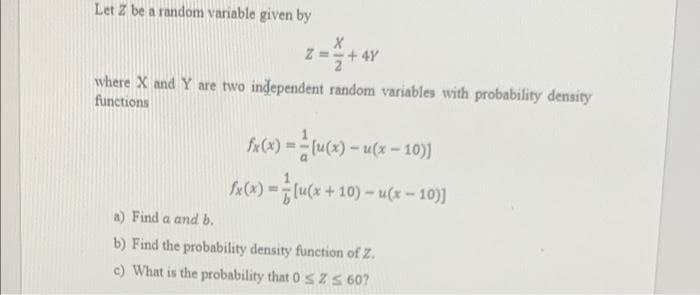 Let Z be a random variable given by
Z =+ 4Y
where X and Y are two independent random variables with probability density
functions
f«(x) =tu(x) - u(x = 10)]
fe(x) =[u(x + 10) – u(x – 10)]
a) Find a and b.
b) Find the probability density function of Z.
c) What is the probability that 0 s Z S 60?
