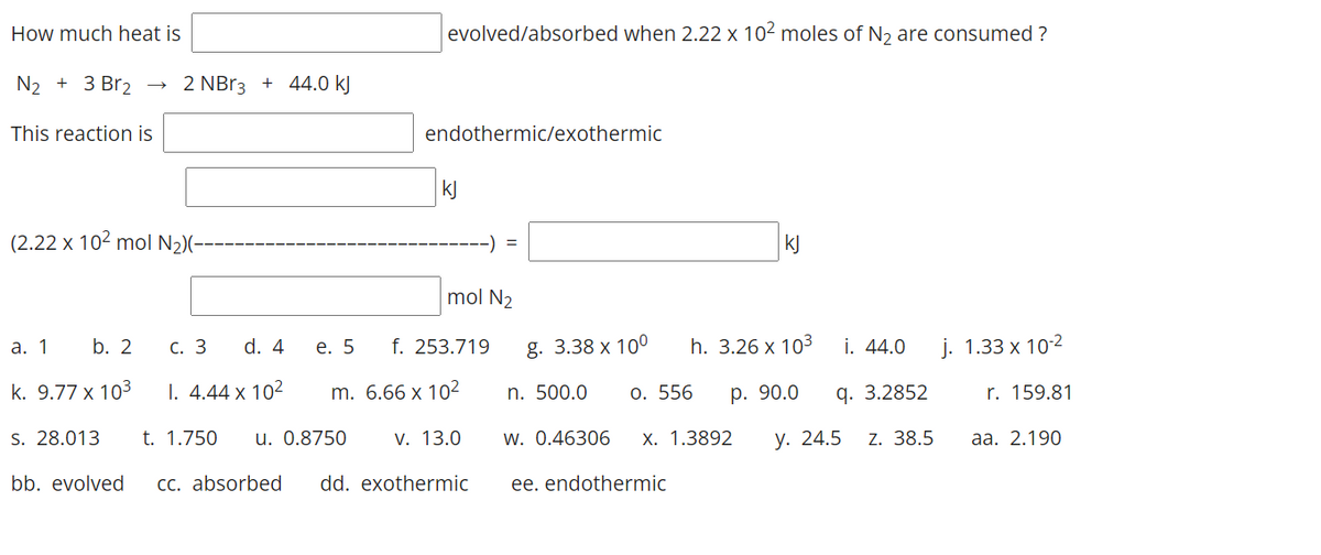 How much heat is
evolved/absorbed when 2.22 x 102 moles of N2 are consumed ?
N2 + 3 Br2 →
2 NBr3 + 44.0 kJ
This reaction is
endothermic/exothermic
kJ
(2.22 x 102 mol N2)(-
-) =
kJ
mol N2
а. 1
b. 2
С. 3
d. 4
е. 5
f. 253.719
g. 3.38 x 10°
h. 3.26 x 103
i. 44.0
j. 1.33 x 102
k. 9.77 x 103
I. 4.44 x 102
m. 6.66 x 102
n. 500.0
О. 556
р. 90.0
q. 3.2852
r. 159.81
S. 28.013
t. 1.750
u. 0.8750
V. 13.0
w. 0.46306
Х. 1.3892
у. 24.5
Z. 38.5
аа. 2.190
bb. evolved
CC. absorbed
dd. exothermic
ee. endothermic
