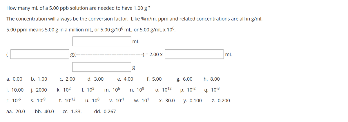 How many mL of a 5.00 ppb solution are needed to have 1.00 g ?
The concentration will always be the conversion factor. Like %m/m, ppm and related concentrations are all in g/ml.
5.00 ppm means 5.00 g in a million mL, or 5.00 g/106 mL, or 5.00 g/mL x 106.
mL
g)(-
= 2.00 x
mL
а. О.00
b. 1.00
С. 2.00
d. 3.00
е. 4.00
f. 5.00
g. 6.00
h. 8.00
i. 10.00
j. 2000
k. 102
1. 103
m. 106
n. 109
o. 1012
р. 102
r. 10-6
q. 10-3
S. 10-9
t. 10-12
u. 108
v. 10-1
W. 101
Х. 30.0
у. О.100
z. 0.200
аа. 20.0
bb. 40.0
СС. 1.33.
dd. 0.267
