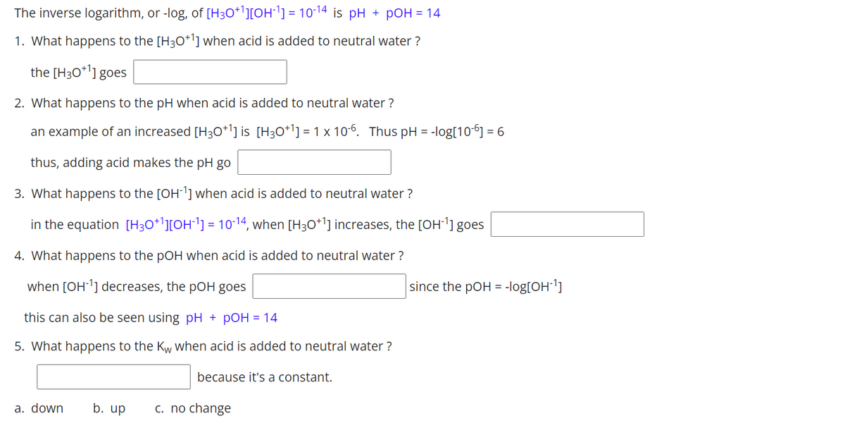 The inverse logarithm, or -log, of [H3O*][OH1] = 10-14 is pH + pOH = 14
1. What happens to the [H30*1] when acid is added to neutral water ?
the [H3O*'] goes
2. What happens to the pH when acid is added to neutral water ?
an example of an increased [H30*l] is [H30*l]=1 x 10-6. Thus pH = -log[10ʻ] = 6
thus, adding acid makes the pH go
3. What happens to the [OH'] when acid is added to neutral water ?
in the equation [H3O+'][OH´1] = 10-14, when [H3O*1] increases, the [OH1] goes
4. What happens to the pOH when acid is added to neutral water ?
when [OH-'] decreases, the pOH goes
since the pOH = -log[OH1]
this can also be seen using pH + pOH = 14
5. What happens to the Kw when acid is added to neutral water ?
because it's a constant.
a. down
b. up
c. no change
