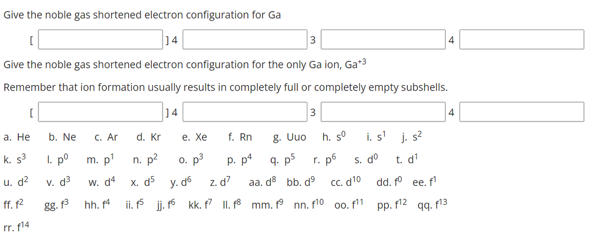 Give the noble gas shortened electron configuration for Ga
]4
4
Give the noble gas shortened electron configuration for the only Ga ion, Ga*3
Remember that ion formation usually results in completely full or completely empty subshells.
[
]4
3
4
а. Не
b. Ne
С. Ar
d. Kr
е. Хе
f. Rn
g. Uuo
h. s°
i. s'
j. s2
k. s3
I. p°
m. p'
n. p2
o. p3
р. р4
q. p5
r. p6
S. dº
t. d'
u. d2
V. d3
w. d4
X. d5
z. d7
ii. j. f6 kk. f7 II. f3 mm. f° nn. f10 oo. f11
y. d6
aa. d bb. dº
СС. d10
dd. fº ee. fl
ff. f2
gg. f
hh. f4
pp. f12
99. f13
rr. f14
