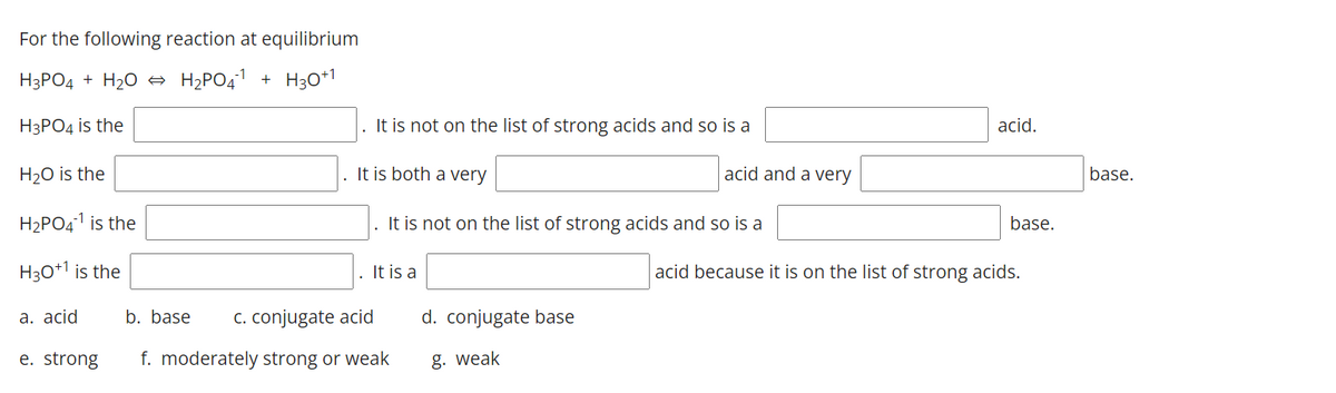For the following reaction at equilibrium
H3PO4 + H20 → H2PO41 + H30+1
НзРОд is the
It is not on the list of strong acids and so is a
acid.
H2O is the
. It is both a very
acid and a very
base.
H2PO41 is the
. It is not on the list of strong acids and so is a
base.
H30+1 is the
It is a
acid because it is on the list of strong acids.
a. acid
b. base
C. conjugate acid
d. conjugate base
e. strong
f. moderately strong or weak
g. weak
