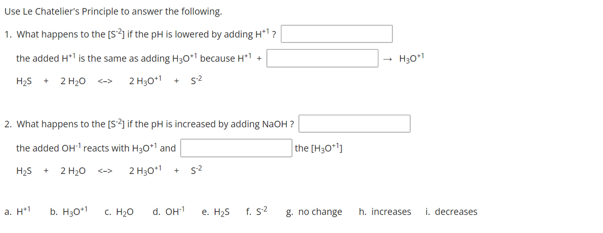 Use Le Chatelier's Principle to answer the following.
1. What happens to the [S2] if the pH is lowered by adding H*1 ?
the added H*1 is the same as adding H30*1 because H*1 +
H30*1
H2S
2 H20
2 H30*1
s-2
+
<->
+
2. What happens to the [S2] if the pH is increased by adding NaOH ?
the added OH1 reacts with H30+1 and
the [H3O*1]
H2S
2 H20
2 H30*1
s-2
+
<->
a. H+1
b. H30+1
с. Н2о
d. OH-1
е. Н2S
f. S2
g. no change
h. increases
i. decreases
