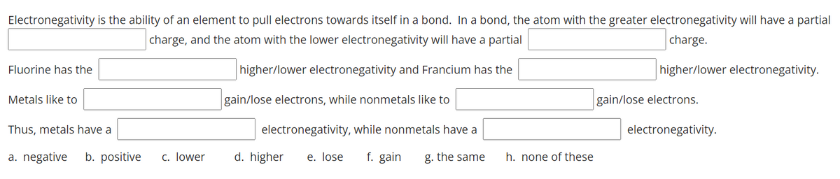 Electronegativity is the ability of an element to pull electrons towards itself in a bond. In a bond, the atom with the greater electronegativity will have a partial
charge, and the atom with the lower electronegativity will have a partial
charge.
Fluorine has the
higher/lower electronegativity and Francium has the
higher/lower electronegativity.
Metals like to
gain/lose electrons, while nonmetals like to
gain/lose electrons.
Thus, metals have a
electronegativity, while nonmetals have a
electronegativity.
a. negative
b. positive
c. lower
d. higher
e. lose
f. gain
g. the same
h. none of these
