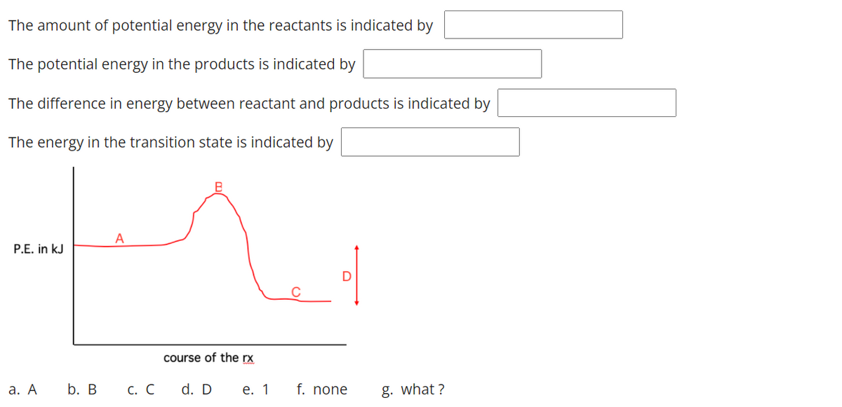 The amount of potential energy in the reactants is indicated by
The potential energy in the products is indicated by
The difference in energy between reactant and products is indicated by
The energy in the transition state is indicated by
P.E. in kJ
course of the rx
а. А
b. В
С. С
d. D
е. 1
f. none
g. what ?
