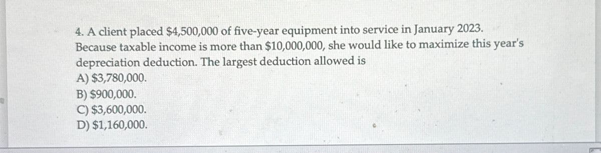 4. A client placed $4,500,000 of five-year equipment into service in January 2023.
Because taxable income is more than $10,000,000, she would like to maximize this year's
depreciation deduction. The largest deduction allowed is
A) $3,780,000.
B) $900,000.
C) $3,600,000.
D) $1,160,000.