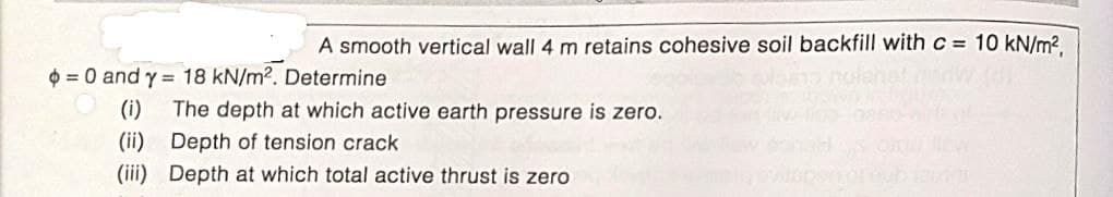A smooth vertical wall 4 m retains cohesive soil backfill with c= 10 kN/m?.
$ = 0 and y = 18 kN/m2. Determine
(i)
The depth at which active earth pressure is zero.
(ii)
Depth of tension crack
(iii) Depth at which total active thrust is zero
