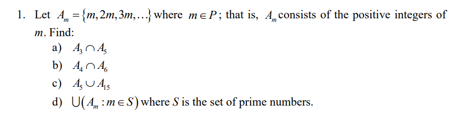 1. Let A = {m, 2m,3m,...} where meP; that is, Aconsists of the positive integers of
m. Find:
a) A, NA,
b) 404,
c) A, U A5
d) U(4 :me S) where S is the set of prime numbers.
