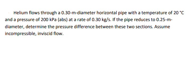 Helium flows through a 0.30-m-diameter horizontal pipe with a temperature of 20 °C
and a pressure of 200 kPa (abs) at a rate of 0.30 kg/s. If the pipe reduces to 0.25-m-
diameter, determine the pressure difference between these two sections. Assume
incompressible, inviscid flow.