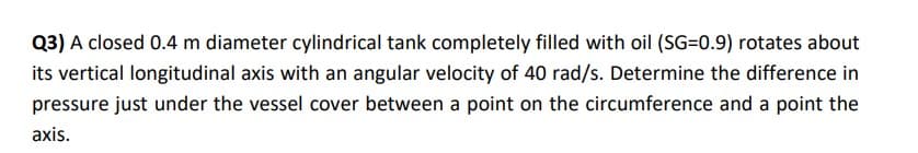 Q3) A closed 0.4 m diameter cylindrical tank completely filled with oil (SG=0.9) rotates about
its vertical longitudinal axis with an angular velocity of 40 rad/s. Determine the difference in
pressure just under the vessel cover between a point on the circumference and a point the
axis.