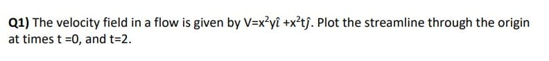 Q1) The velocity field in a flow is given by V=x²yî +x²tĵ. Plot the streamline through the origin
at times t=0, and t=2.