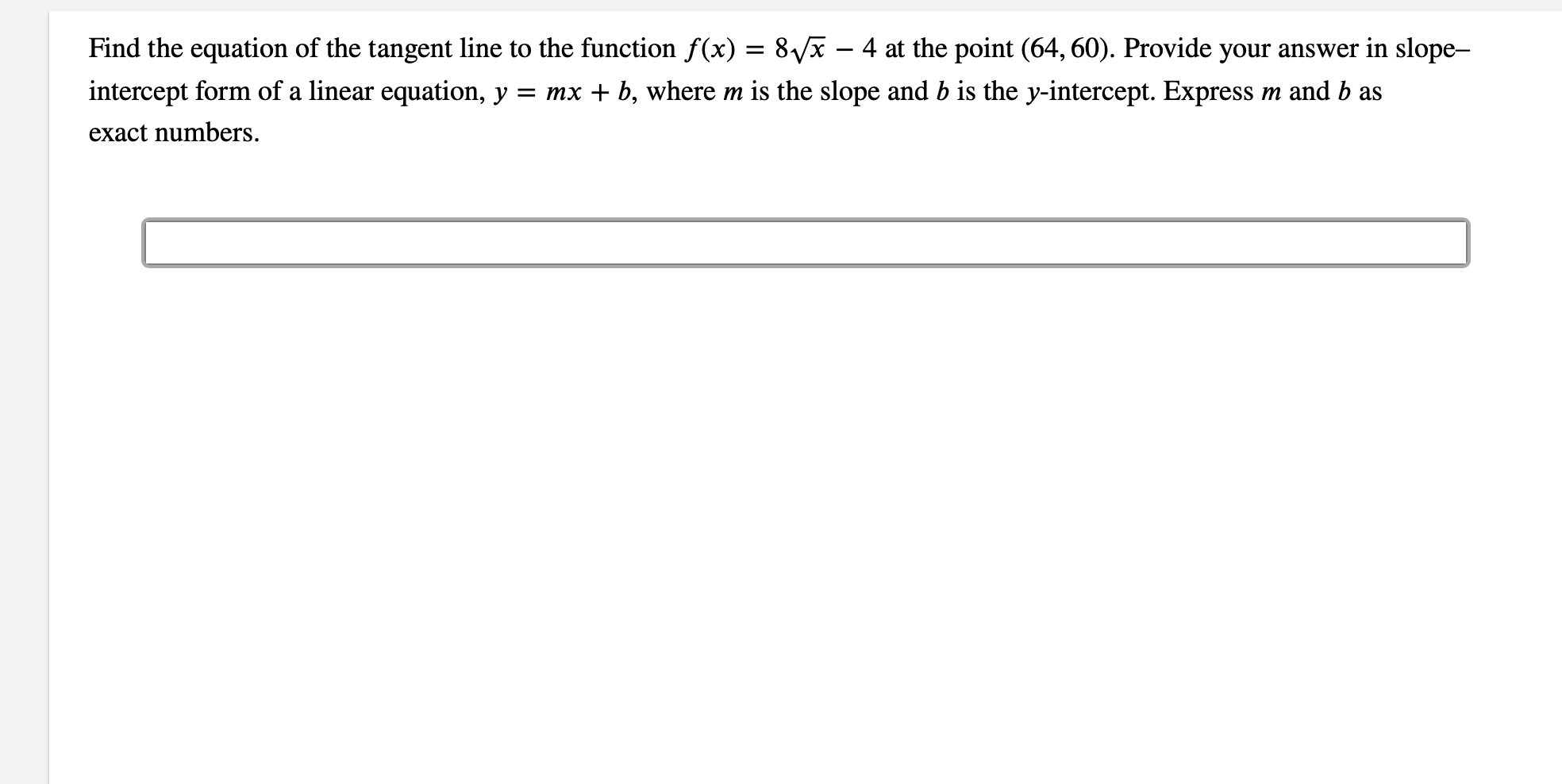 Find the equation of the tangent line to the function f(x)
8vx - 4 at the point (64, 60). Provide your answer in slope-
m and b as
intercept form of a linear equation, y
= mx b, where m is the slope and b is the y-intercept. Express
exact numbers
