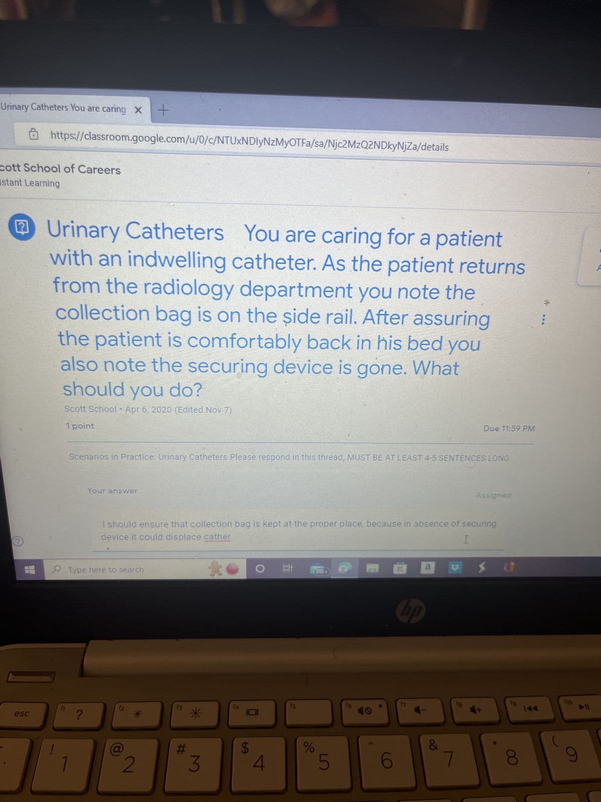 Urinary Catheters You are caring x +
cott School of Careers
istant Learning
2
https://classroom.google.com/u/0/c/NTUxNDIyNzMyOTFa/sa/Njc2MzQ2NDkyNjZa/details
esc
Urinary Catheters You are caring for a patient
with an indwelling catheter. As the patient returns
from the radiology department you note the
collection bag is on the side rail. After assuring
the patient is comfortably back in his bed you
also note the securing device is gone. What
should you do?
Scott School Apr 6, 2020 (Edited Nov-7)
1 point
f1
*
Scenarios in Practice: Urinary Catheters Please respond in this thread, MUST BE AT LEAST 4-5 SENTENCES LONG
1
?
Your answer
Type here to search
I should ensure that collection bag is kept at the proper place, because in absence of securing
device it could displace cather
I
*
2
13
#
3
14
LA
4
99+
%
5
16
6
a
hp
17
Due 11:59 PM
&
7
Assigned
$0
8
***
▶I
9
A