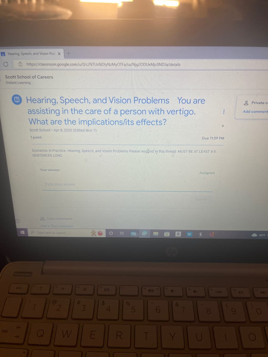 BHearing, Speech, and Vision Prob X +
C
Scott School of Careers
Distant Learning
tab
?
E
esc
https://classroom.google.com/u/0/c/NTUxNDIyNzMyOTFa/sa/Njg2ODUxMjcONDJa/details
±F
Hearing, Speech, and Vision Problems You are
assisting in the care of a person with vertigo.
What are the implications/its effects?
Scott School Apr 8, 2020 (Edited Nov 7)
1 point
Scenarios in Practice: Hearing, Speech, and Vision Problems Please respond in this thread. MUST BE AT LEAST 4-5
SENTENCES LONG
1
Your answer
1
Type your answer
2 Class comments
Add a class comment
Type here to search
?
9
@
8
#
*
3
W E
O Ri
D
$
4
R
%
09.
55
F
6
4
a
&
Y
7
Due 11:59 PM
4+
Assigned
Turn in
S AD
00
8
:
144
(
9
KA
Private c
Add comment
441
O