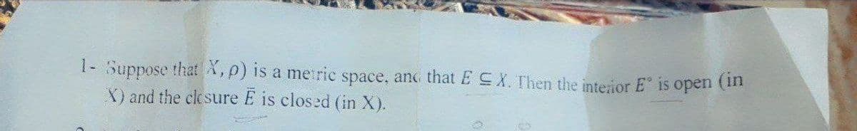 1- Suppose that X,p) is a metric space, anc that E EX. Then the interior E is open (m
X) and the clesure E is closed (in X).
