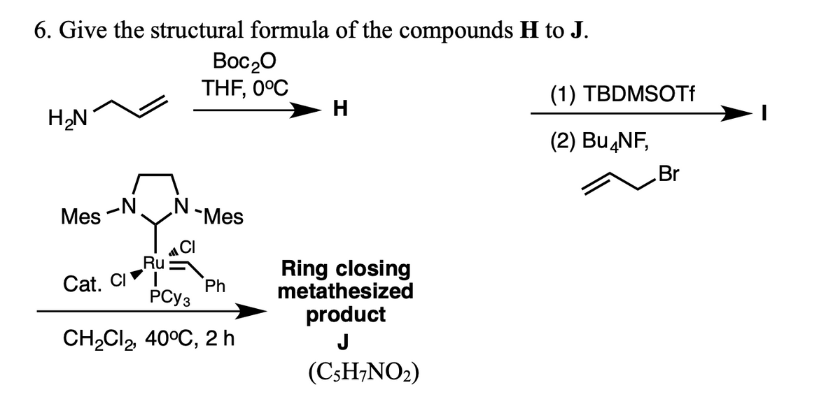 6. Give the structural formula of the compounds H to J.
Boc20
THF, 0°C
(1) TBDMSOTF
H
H,N
(2) Bu,NF,
Br
Mes
-N
"Mes
CI
Ru
Cat. CI
Ring closing
metathesized
Ph
PCY3
product
CH2CI, 40°C, 2 h
J
(C3H;NO2)
