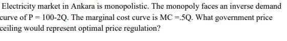 Electricity market in Ankara is monopolistic. The monopoly faces an inverse demand
curve of P = 100-2Q. The marginal cost curve is MC =.5Q. What government price
ceiling would represent optimal price regulation?

