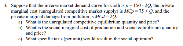 3. Suppose that the inverse market demand curve for cloth is p = 150 - 20, the private
marginal cost (unregulated competitive market supply) is MCp = 75 + Q, and the
private marginal damage from pollution is MCd = 20.
a) What is the unregulated competitive equilibrium quantity and price?
b) What is the social marginal cost of production and social equilibrium quantity
and price?
c) What specific tax t (per unit) would result in the social optimum?

