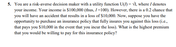5. You are a risk-averse decision maker with a utility function U(1) = VI, where I denotes
your income. Your income is $100,000 (thus, I=100). However, there is a 0.2 chance that
you will have an accident that results in a loss of $10,000. Now, suppose you have the
opportunity to purchase an insurance policy that fully insures you against this loss (i.e.,
that pays you $10,000 in the event that you incur the loss). What is the highest premium
that you would be willing to pay for this insurance policy?
