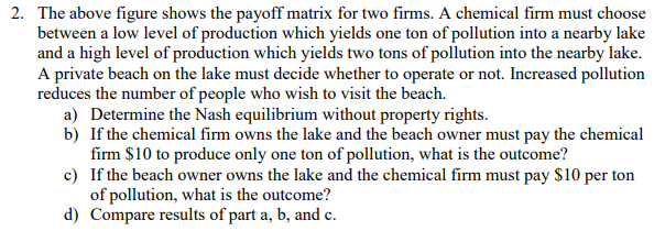2. The above figure shows the payoff matrix for two firms. A chemical firm must choose
between a low level of production which yields one ton of pollution into a nearby lake
and a high level of production which yields two tons of polution into the nearby lake.
A private beach on the lake must decide whether to operate or not. Increased pollution
reduces the number of people who wish to visit the beach.
a) Determine the Nash equilibrium without property rights.
b) If the chemical firm owns the lake and the beach owner must pay the chemical
firm $10 to produce only one ton of pollution, what is the outcome?
c) If the beach owner owns the lake and the chemical firm must pay $10 per ton
of pollution, what is the outcome?
d) Compare results of part a, b, and c.
