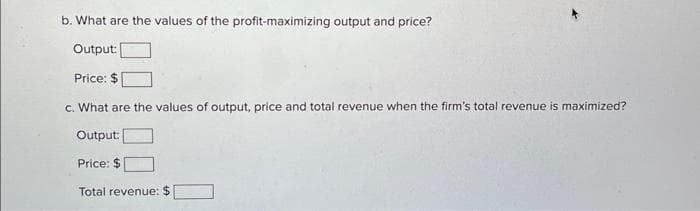 b. What are the values of the profit-maximizing output and price?
Output:
Price: $
c. What are the values of output, price and total revenue when the firm's total revenue is maximized?
Output:
Price: $
Total revenue: $