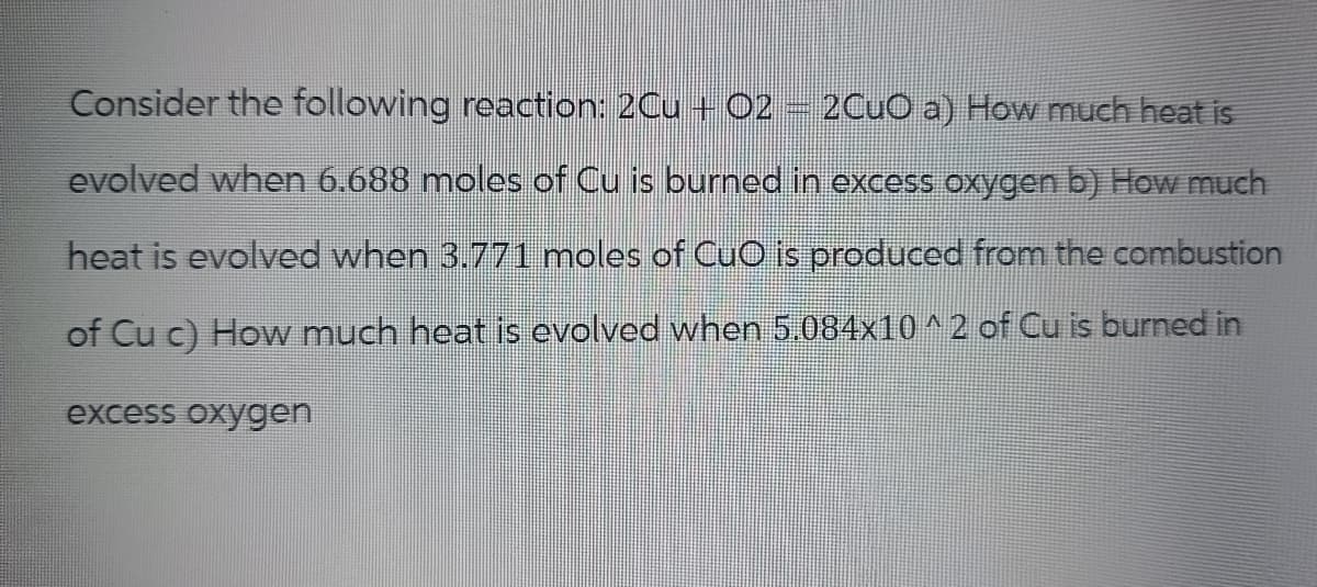Consider the following reaction: 2Cu + O2 2CuO a) How much heat is
evolved when 6.688 moles of Cu is burned in excess oxygen b) How much
heat is evolved when 3.771 moles of CuO is produced from the combustion
of Cu c) How much heat is evolved when 5.084x10 ^ 2 of Cu is burned in
excess oxygen
