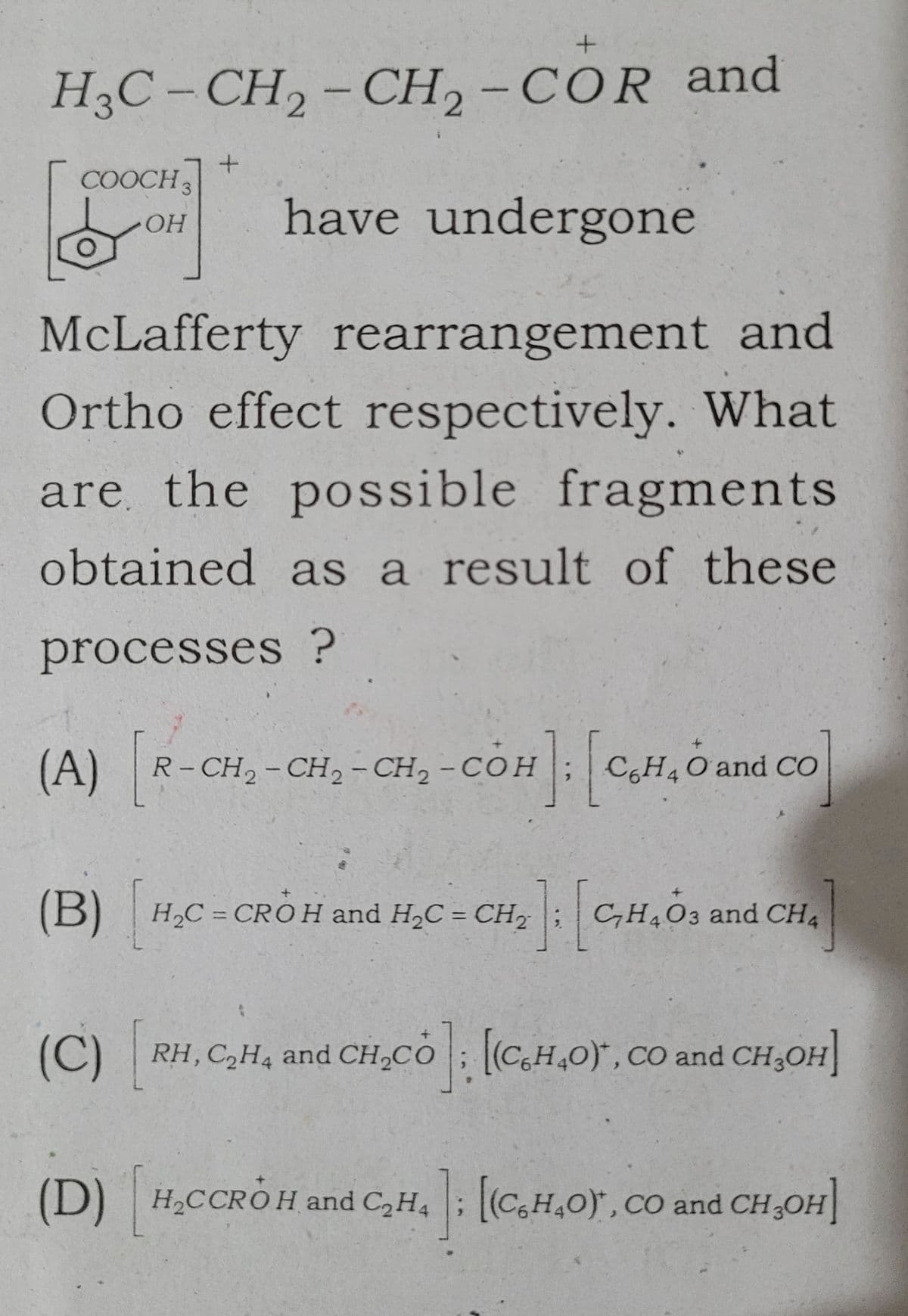 +
H3C- CH₂ - CH2 - COR and
have undergone
McLafferty rearrangement and
Ortho effect respectively. What
are the possible fragments
obtained as a result of these
processes ?
COOCH3
OH
+
(A) [R-CH₂-C
(A) R-CH₂-CH₂ - CH₂ - COH
@E
OH]: [c
C6H4 O and CO
(B) H₂C=CROH and H₂C = CH₂
[2] : [ C₂H4O3 and CH4
(C)
(D) H₂CCROH and C₂H4; [(C6H4O), CO and CH₂OH]
RH, C₂H4 and CH₂CO; [(C₂H4O), CO and CH₂OH]