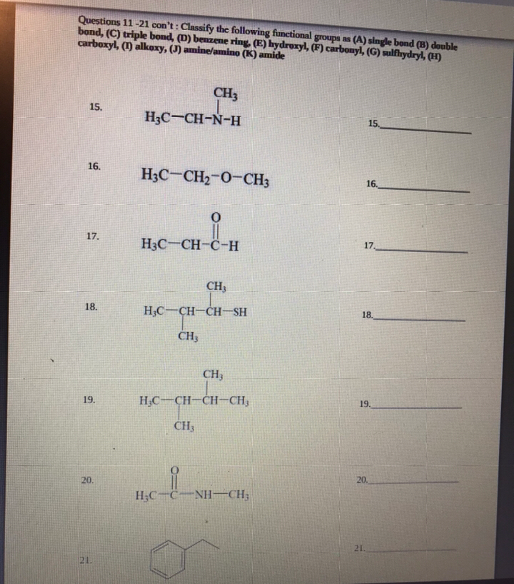 Questions 11-21 con't : Classify the following functional groups as (A) single bond (B) double
bond, (C) triple bond, (D) benzene ring. (E) hydroxyl, (F) carbonyl, (G) sulfhydryl, (H)
carboxyl, (1) alkoxy, (J) amine/amino (K) amide
CH3
15.
H3C-CH-N-H
15.
16.
H3C-CH2-0-CH3
16.
17.
H3C-CH-C-H
17.
CH3
18.
H;C-CH-CH-SH
18.
CH3
CH3
H,C-CH-CH-CH3
19.
19.
CH3
20.
20.
H;C-C-NH–CH;
21.
21.

