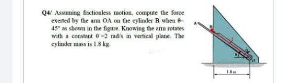 Q4/ Assuming frictionless motion, compute the force
exerted by the arm OA on the eylinder B when 0-
45° as shown in the figure. Knowing the arm rotates
with a constant 0-2 rad's in vertical plane. The
cylinder mass is 1.8 kg.
