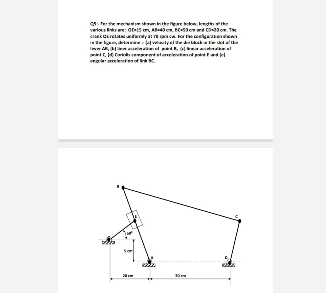 Q5:- For the mechanism shown in the figure below, lengths of the
various links are: OE=15 cm, AB=40 cm, BC=50 cm and CD=20 cm. The
crank OE rotates uniformly at 70 rpm cw. For the configuration shown
in the figure, determine :- (a) velocity of the die block in the slot of the
lever AB, (b) liner acceleration of point B, (c) linear acceleration of
point C, (d) Coriolis component of acceleration of point E and (e)
angular acceleration of link BC.
60°
5 cm
20 cm
30 cm
