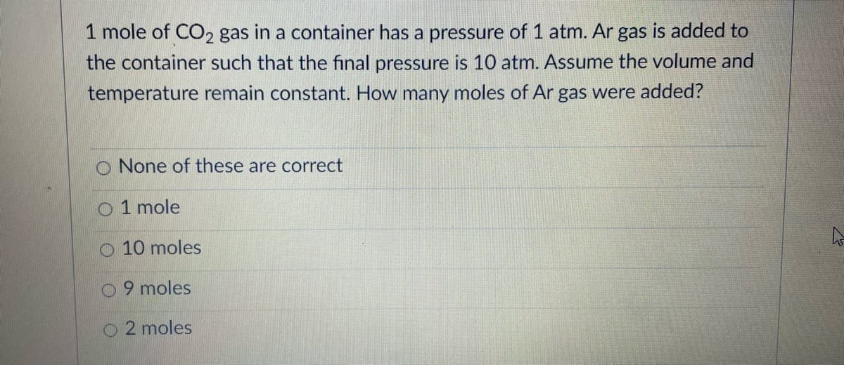 1 mole of CO2 gas in a container has a pressure of 1 atm. Ar gas is added to
the container such that the final pressure is 10 atm. Assume the volume and
temperature remain constant. How many moles of Ar gas were added?
None of these are correct
O 1 mole
O 10 moles
O 9 moles
O 2 moles
