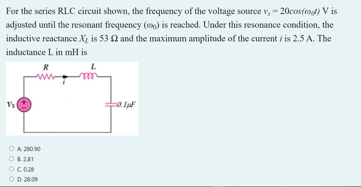 For the series RLC circuit shown, the frequency of the voltage source v, = 20cos(@ot) V is
adjusted until the resonant frequency (@o) is reached. Under this resonance condition, the
inductive reactance X, is 53 N and the maximum amplitude of the current i is 2.5 A. The
inductance L in mH is
R
L
Vs
=0.1µF
O A. 280.90
O B. 2.81
O C. 0.28
O D. 28.09
