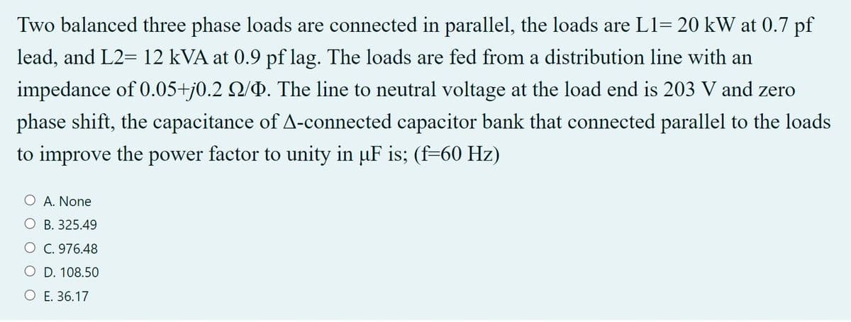 Two balanced three phase loads are connected in parallel, the loads are L1= 20 kW at 0.7 pf
lead, and L2= 12 kVA at 0.9 pf lag. The loads are fed from a distribution line with an
impedance of 0.05+j0.2 Q/P. The line to neutral voltage at the load end is 203 V and zero
phase shift, the capacitance of A-connected capacitor bank that connected parallel to the loads
to improve the power factor to unity in uF is; (f=60 Hz)
O A. None
B. 325.49
O C. 976.48
O D. 108.50
O E. 36.17
