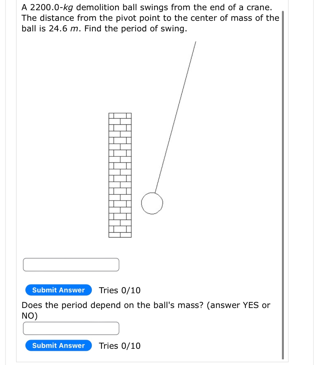 A 2200.0-kg demolition ball swings from the end of a crane.
The distance from the pivot point to the center of mass of the
ball is 24.6 m. Find the period of swing.
ㅏ
Submit Answer
HE
H
Submit Answer
Tries 0/10
Does the period depend on the ball's mass? (answer YES or
NO)
Tries 0/10