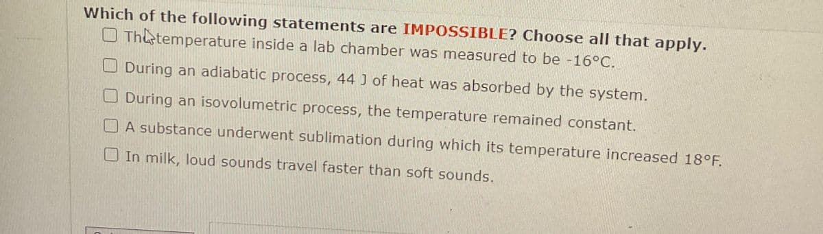 Which of the following statements are IMPOSSIBLE? Choose all that apply.
O Th temperature inside a lab chamber was measured to be -16°C.
During an adiabatic process, 44 J of heat was absorbed by the system.
During an isovolumetric process, the temperature remained constant.
A substance underwent sublimation during which its temperature increased 18°F.
In milk, loud sounds travel faster than soft sounds.