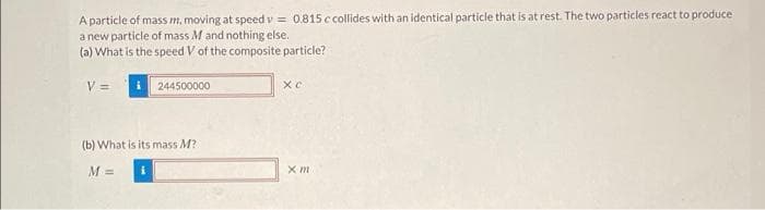 A particle of mass m, moving at speed v= 0.815 c collides with an identical particle that is at rest. The two particles react to produce
a new particle of mass M and nothing else.
(a) What is the speed V of the composite particle?
V =
244500000
(b) What is its mass M?
M =
Xc
x m