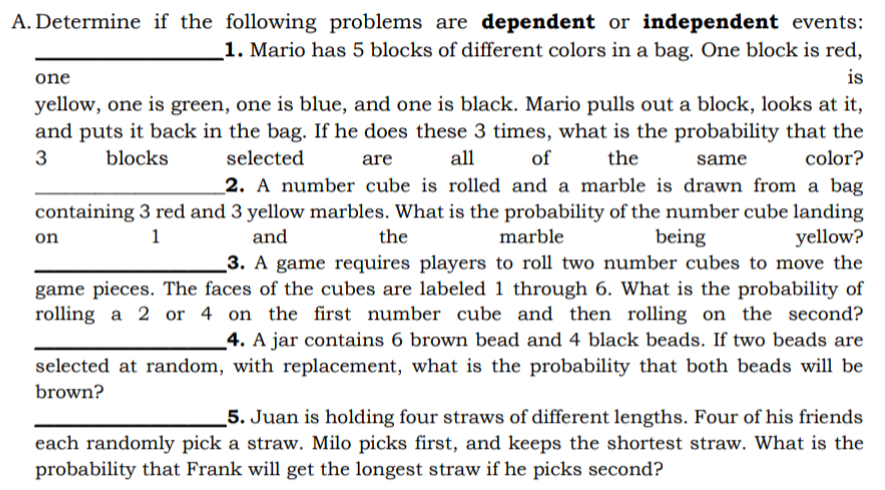 A. Determine if the following problems are dependent or independent events:
1. Mario has 5 blocks of different colors in a bag. One block is red,
one
is
yellow, one is green, one is blue, and one is black. Mario pulls out a block, looks at it,
and puts it back in the bag. If he does these 3 times, what is the probability that the
3
blocks
selected
are
all
of
the
same
color?
_2. A number cube is rolled and a marble is drawn from a bag
containing 3 red and 3 yellow marbles. What is the probability of the number cube landing
yellow?
3. A game requires players to roll two number cubes to move the
game pieces. The faces of the cubes are labeled 1 through 6. What is the probability of
rolling a 2 or 4 on the first number cube and then rolling on the second?
_4. A jar contains 6 brown bead and 4 black beads. If two beads are
selected at random, with replacement, what is the probability that both beads will be
1
and
the
marble
being
on
brown?
5. Juan is holding four straws of different lengths. Four of his friends
each randomly pick a straw. Milo picks first, and keeps the shortest straw. What is the
probability that Frank will get the longest straw if he picks second?
