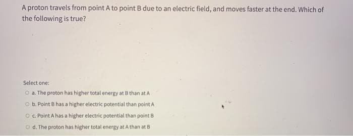 A proton travels from point A to point B due to an electric field, and moves faster at the end. Which of
the following is true?
Select one:
O a. The proton has higher total energy at B than at A
O b. Point B has a higher electric potential than point A
O . Point A has a higher electric potential than point B
O d. The proton has higher total energy at A than at B
