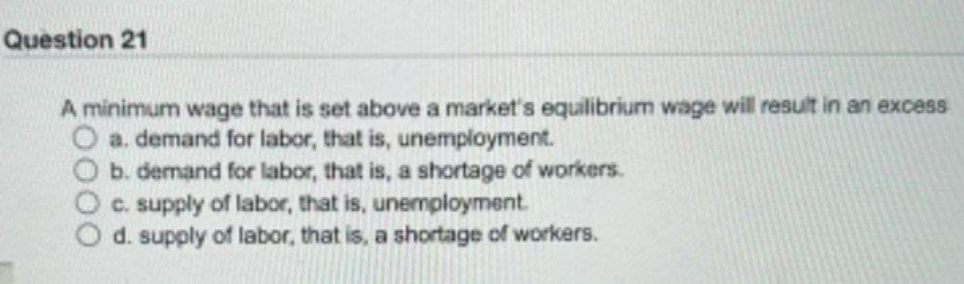 Question 21
A minimum wage that is set above a market's equilibrium wage will result in an excess
a. demand for labor, that is, unemployment.
b. demand for labor, that is, a shortage of workers.
c. supply of labor, that is, unemployment.
d. supply of labor, that is, a shortage of workers.