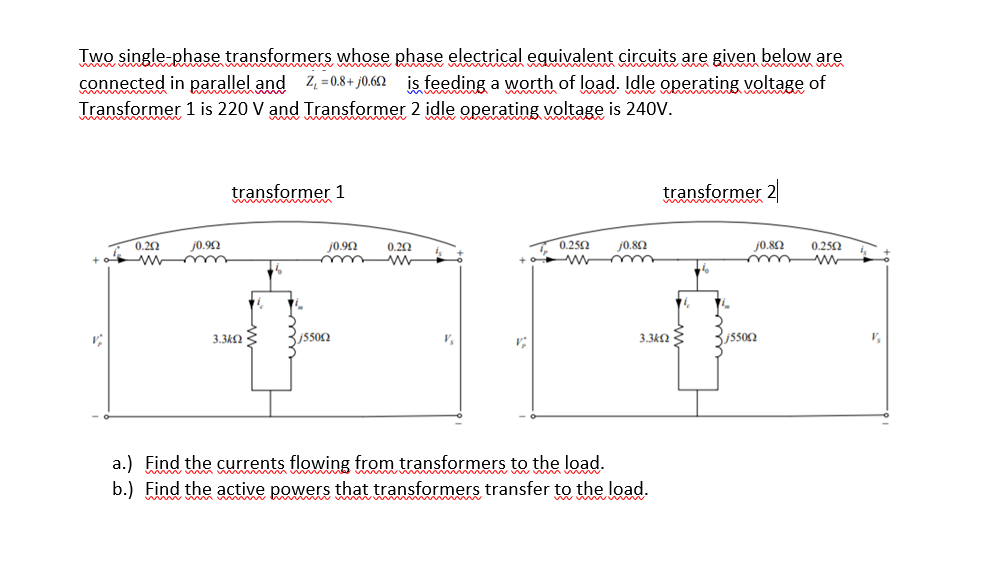 Iwo single-phase transformers whose phase electrical equivalent circuits are given below are
connected in parallel and 4 =0.+ j0.62 is feeding a worth of load. Idle operating voltage of
Transformer 1 is 220 V and Transformer 2 idle operating voltagę is 240V.
transformer 1
transformer 2
0.20
w mm
j0.92
j0.90
0.20
0.252
j0.80
j0.82
0.250
3.3k2
3.3k2 E
V,
a.) Find the currents flowing from transformers to the load.
b.) Find the active powers that transformers transfer to the load.
w ww m w w w
ww w ww
