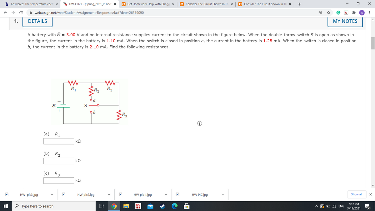 b Answered: The temperature coefi X
A HW-CH27 - (Spring_2021_PHYS1 X
C Get Homework Help With Chegg X
C Consider The Circuit Shown In Th x
C Consider The Circuit Shown In Th x
+
i webassign.net/web/Student/Assignment-Responses/last?dep=26379090
1.
DETAILS
MY NOTES
A battery with Ɛ = 3.00 V and no internal resistance supplies current to the circuit shown in the figure below. When the double-throw switch S is open as shown in
the figure, the current in the battery is 1.10 mA. When the switch is closed in position a, the current in the battery is 1.28 mA. When the switch is closed in position
b, the current in the battery is 2.10 mA. Find the following resistances.
R1
R2
>R2
Ja
(a) R1
kQ
(b) R,
(c) R3
kQ
HW pic3.jpg
HW pic2.jpg
HW pic 1.jpg
HW PIC.jpg
Show all
4:47 PM
O Type here to search
A E O ENG
3/13/2021
...
