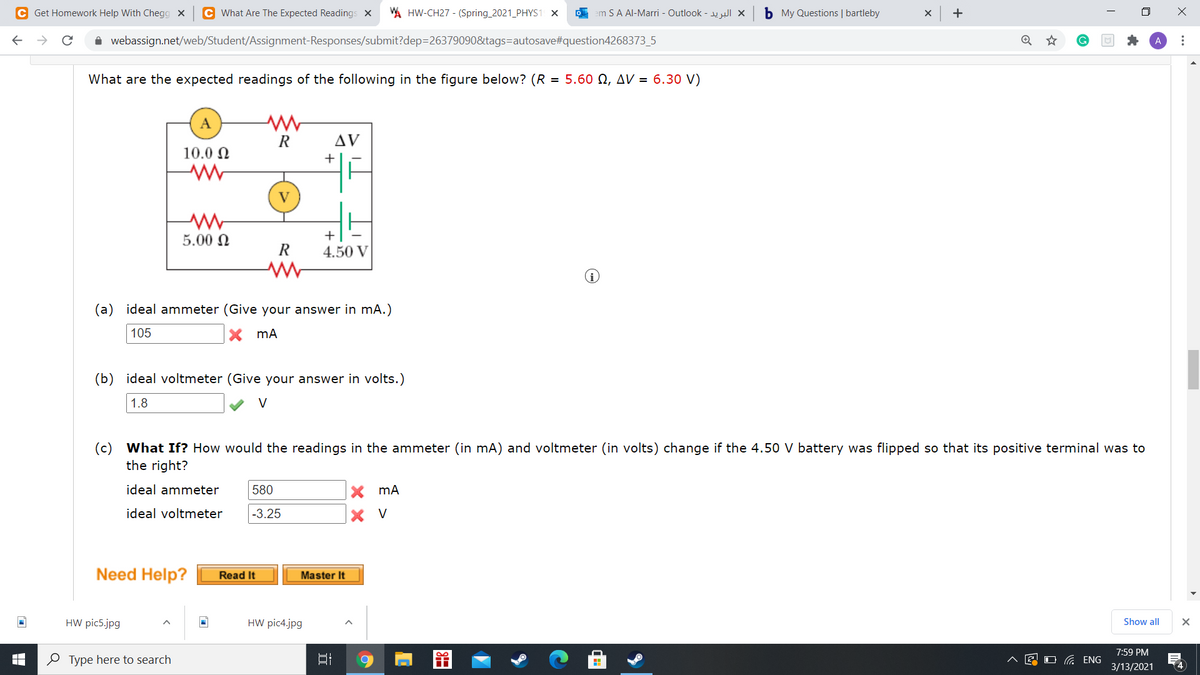 C Get Homework Help With Chegg X
C What Are The Expected Readings X
A HW-CH27 - (Spring_2021_PHYS1 X
O em SA Al-Marri - Outlook - I X
b My Questions | bartleby
+
i webassign.net/web/Student/Assignment-Responses/submit?dep=26379090&tags=autosave#question4268373_5
What are the expected readings of the following in the figure below? (R = 5.60 N, AV = 6.30 V)
A
R
AV
10.0 N
+
V
5.00 N
+
R
4.50 V
(a) ideal ammeter (Give your answer in mA.)
105
(b)
ideal voltmeter (Give your answer in volts.)
1.8
V
(c)
What If? How would the readings in the ammeter (in mA) and voltmeter (in volts) change if the 4.50 V battery was flipped so that its positive terminal was to
the right?
ideal ammeter
580
ideal voltmeter
-3.25
X V
Need Help?
Read It
Master It
HW pic5.jpg
HW pic4.jpg
Show all
7:59 PM
O Type here to search
^ E O ENG
3/13/2021
4
