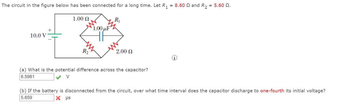 The circuit in the figure below has been connected for a long time. Let R,
= 8.60 N and R, = 5.60 N.
1.00 N
1.00 µF
10.0 V
R2
2.00 N
(a) What is the potential difference across the capacitor?
6.5981
(b) If the battery is disconnected from the circuit, over what time interval does the capacitor discharge to one-fourth its initial voltage?
5.659
X Hs
