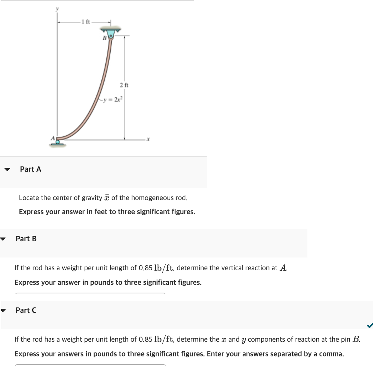 Part A
Part B
1 ft
B
Part C
2 ft
y = 2x²
Locate the center of gravity of the homogeneous rod.
Express your answer in feet to three significant figures.
x
If the rod has a weight per unit length of 0.85 lb/ft, determine the vertical reaction at A.
Express your answer in pounds to three significant figures.
If the rod has a weight per unit length of 0.85 lb/ft, determine the x and y components of reaction at the pin B.
Express your answers in pounds to three significant figures. Enter your answers separated by a comma.