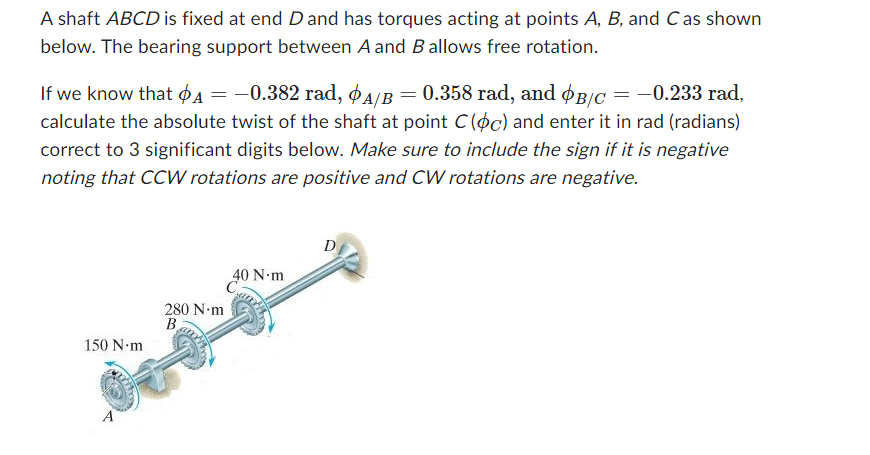 A shaft ABCD is fixed at end D and has torques acting at points A, B, and C as shown
below. The bearing support between A and B allows free rotation.
If we know that A = −0.382 rad, A/B = 0.358 rad, and B/C = −0.233 rad,
calculate the absolute twist of the shaft at point C(oc) and enter it in rad (radians)
correct to 3 significant digits below. Make sure to include the sign if it is negative
noting that CCW rotations are positive and CW rotations are negative.
150 N.m
280 N.m
B
40 N-m
D