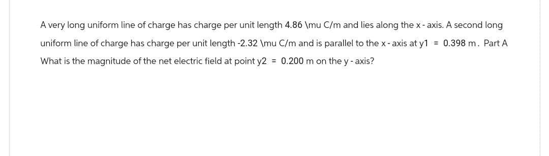 A very long uniform line of charge has charge per unit length 4.86 \mu C/m and lies along the x-axis. A second long
uniform line of charge has charge per unit length -2.32 \mu C/m and is parallel to the x-axis at y1 = 0.398 m. Part A
What is the magnitude of the net electric field at point y2 = 0.200 m on the y-axis?