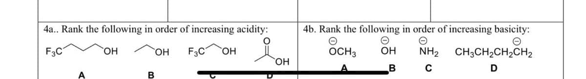 4a.. Rank the following in order of increasing acidity:
О
F3C
ОН F3C OH
A
OH
B
ОН
4b. Rank the following in order of increasing basicity:
Ө
OCH 3
NH₂ CH3CH₂CH₂CH2
с
D
ОН
B