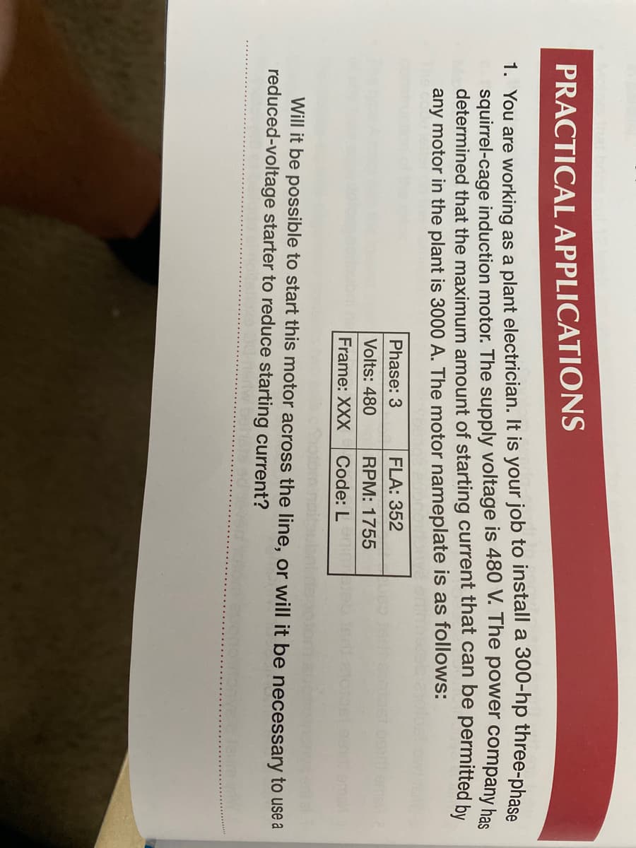 PRACTICAL APPLICATIONS
1. You are working as a plant electrician. It is your job to install a 300-hp three-phase
squirrel-cage induction motor. The supply voltage is 480 V. The power company has
determined that the maximum amount of starting current that can be permitted by
any motor in the plant is 3000 A. The motor nameplate is as follows:
Phase: 3
FLA: 352
Volts: 480
RPM: 1755
Frame: XXX
Code: L m
Will it be possible to start this motor across the line, or will it be necessary to use a
reduced-voltage starter to reduce starting current?
